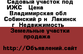 Садовый участок под ИЖС › Цена ­ 1 100 000 - Владимирская обл., Собинский р-н, Лакинск г. Недвижимость » Земельные участки продажа   